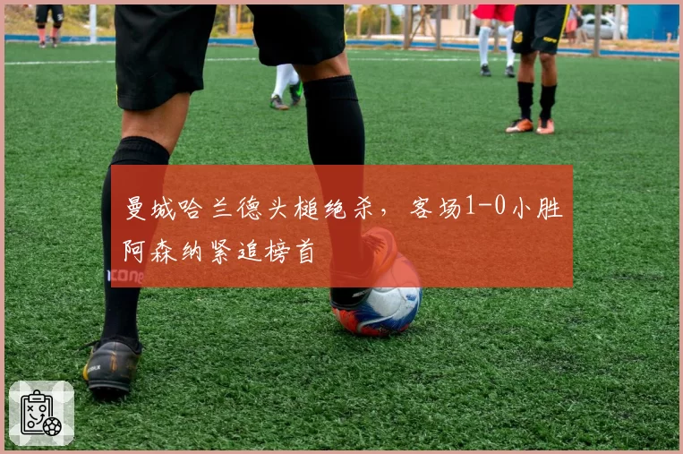 曼城哈兰德头槌绝杀，客场1-0小胜阿森纳紧追榜首