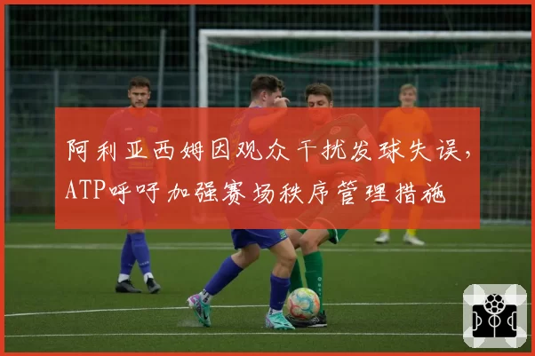 阿利亚西姆因观众干扰发球失误，ATP呼吁加强赛场秩序管理措施