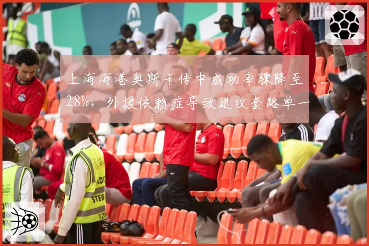 上海海港奥斯卡传中成功率骤降至28%,外援依赖症导致进攻套路单一遭批