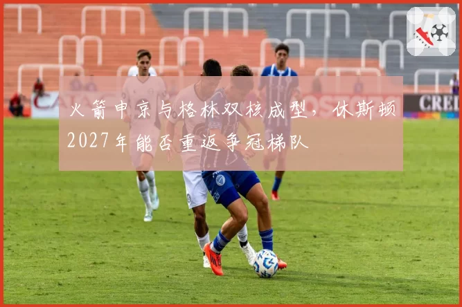 火箭申京与格林双核成型,休斯顿2027年能否重返争冠梯队