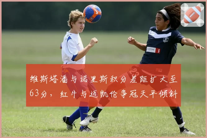 维斯塔潘与诺里斯积分差距扩大至63分，红牛与迈凯伦争冠天平倾斜