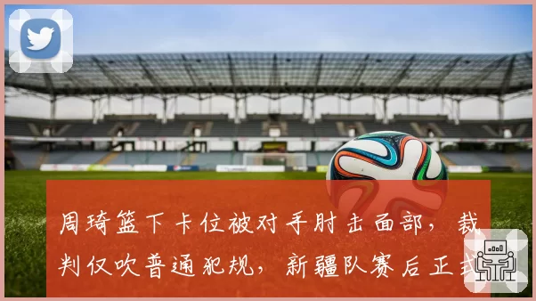 周琦篮下卡位被对手肘击面部，裁判仅吹普通犯规，新疆队赛后正式申诉
