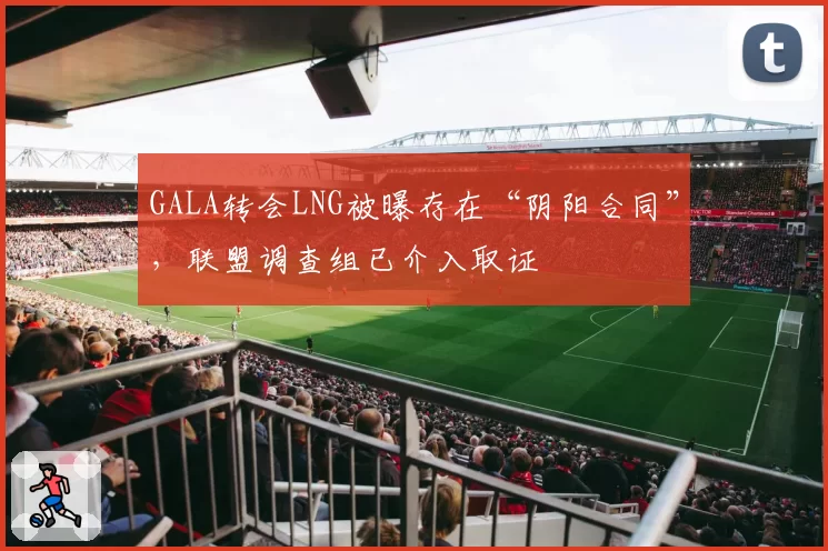 GALA转会LNG被曝存在“阴阳合同”，联盟调查组已介入取证