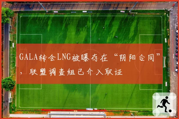 GALA转会LNG被曝存在“阴阳合同”，联盟调查组已介入取证