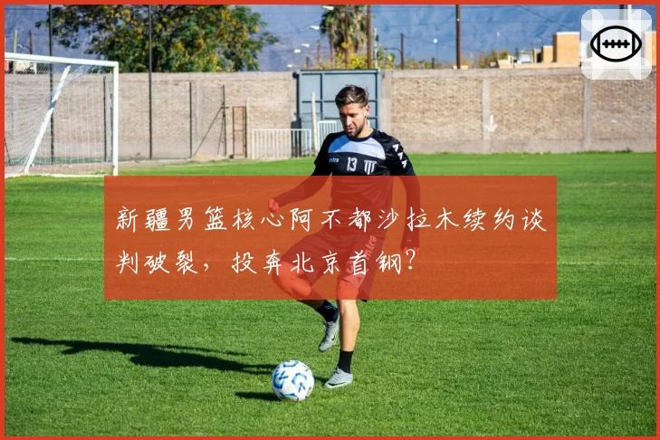 新疆男篮核心阿不都沙拉木续约谈判破裂，投奔北京首钢？