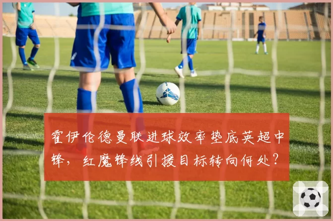 霍伊伦德曼联进球效率垫底英超中锋，红魔锋线引援目标转向何处？