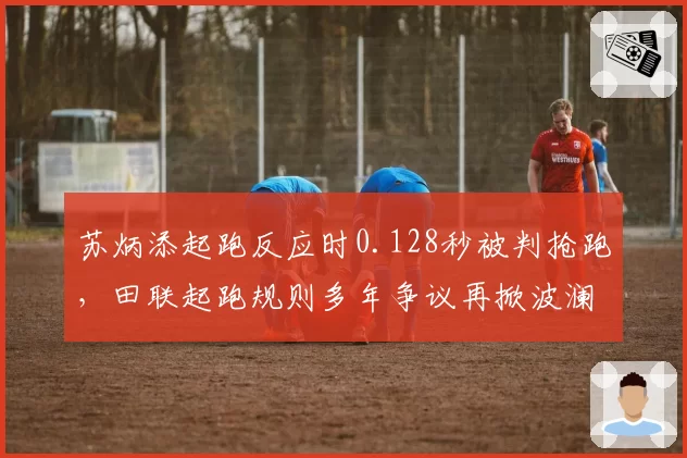 苏炳添起跑反应时0.128秒被判抢跑，田联起跑规则多年争议再掀波澜