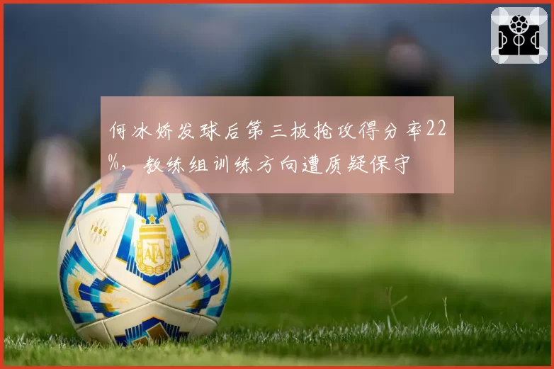 何冰娇发球后第三板抢攻得分率22%，教练组训练方向遭质疑保守