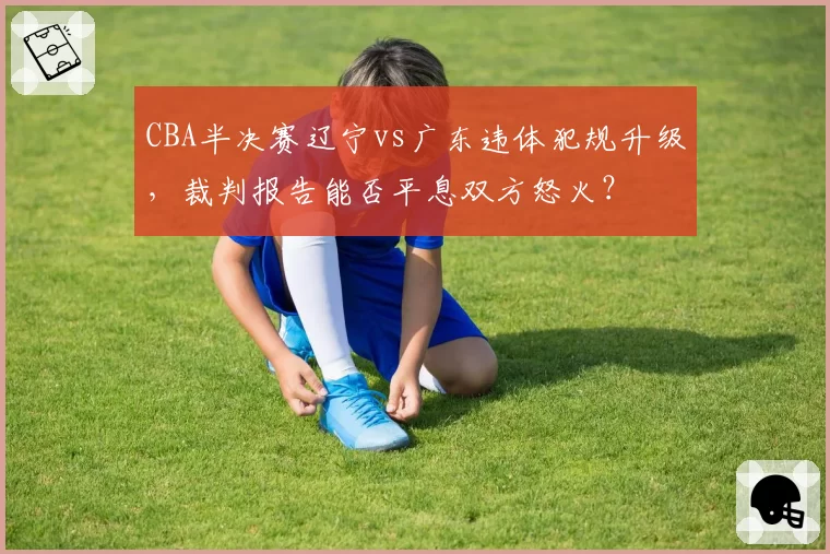 CBA半决赛辽宁vs广东违体犯规升级，裁判报告能否平息双方怒火？