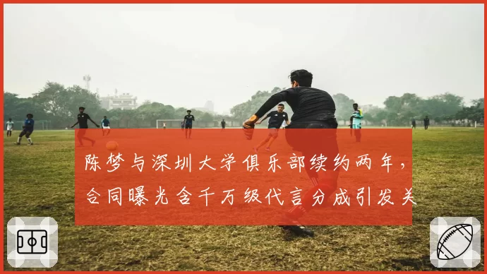 陈梦与深圳大学俱乐部续约两年，合同曝光含千万级代言分成引发关注