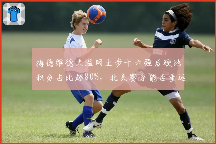 梅德维德夫温网止步十六强后硬地积分占比超80%，北美赛季能否重返巅峰？
