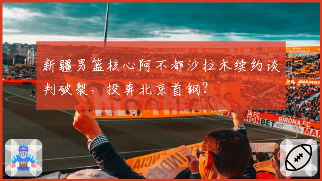 新疆男篮核心阿不都沙拉木续约谈判破裂，投奔北京首钢？