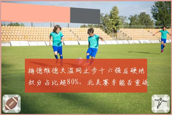 梅德维德夫温网止步十六强后硬地积分占比超80%，北美赛季能否重返巅峰？