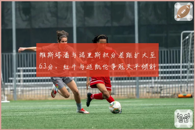 维斯塔潘与诺里斯积分差距扩大至63分，红牛与迈凯伦争冠天平倾斜