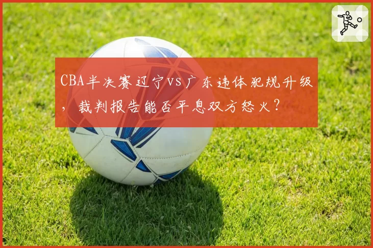 CBA半决赛辽宁vs广东违体犯规升级，裁判报告能否平息双方怒火？
