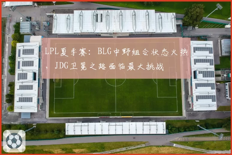 LPL夏季赛：BLG中野组合状态火热，JDG卫冕之路面临最大挑战