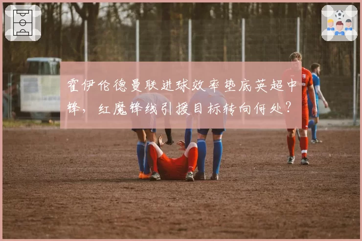 霍伊伦德曼联进球效率垫底英超中锋，红魔锋线引援目标转向何处？
