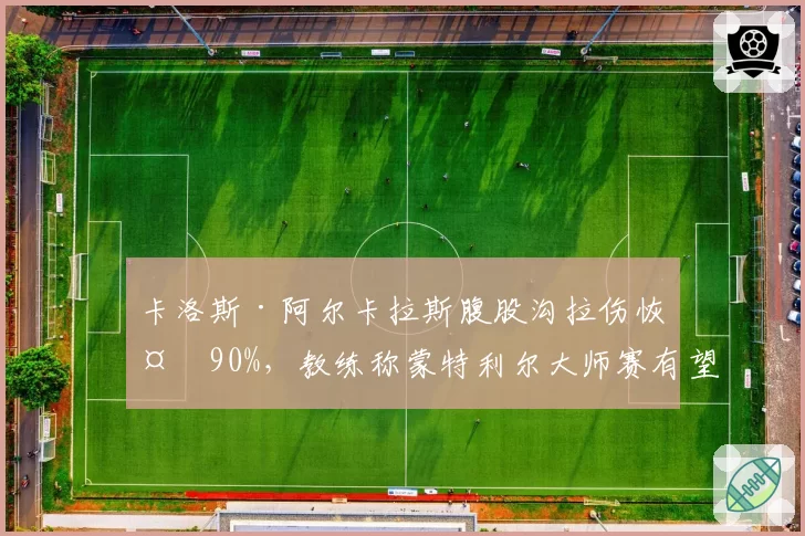 卡洛斯·阿尔卡拉斯腹股沟拉伤恢复90%，教练称蒙特利尔大师赛有望登场