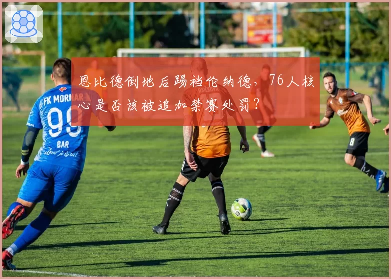 恩比德倒地后踢裆伦纳德，76人核心是否该被追加禁赛处罚？