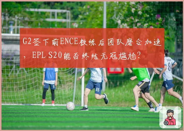G2签下前ENCE教练后团队磨合加速，EPL S20能否终结无冠尴尬？