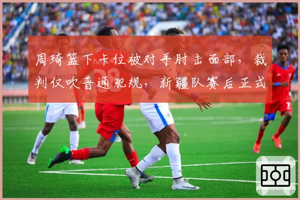 周琦篮下卡位被对手肘击面部，裁判仅吹普通犯规，新疆队赛后正式申诉
