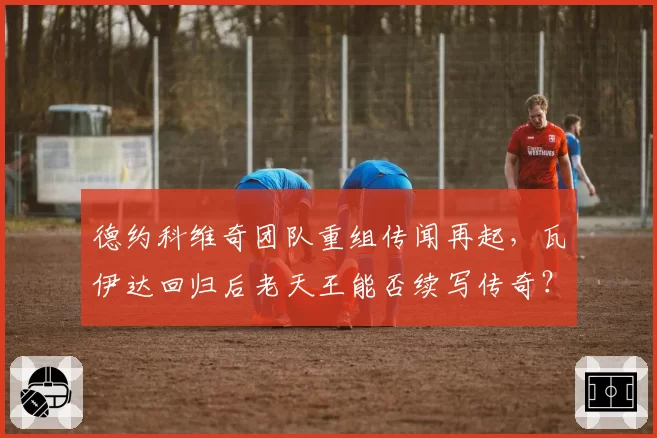 德约科维奇团队重组传闻再起，瓦伊达回归后老天王能否续写传奇？