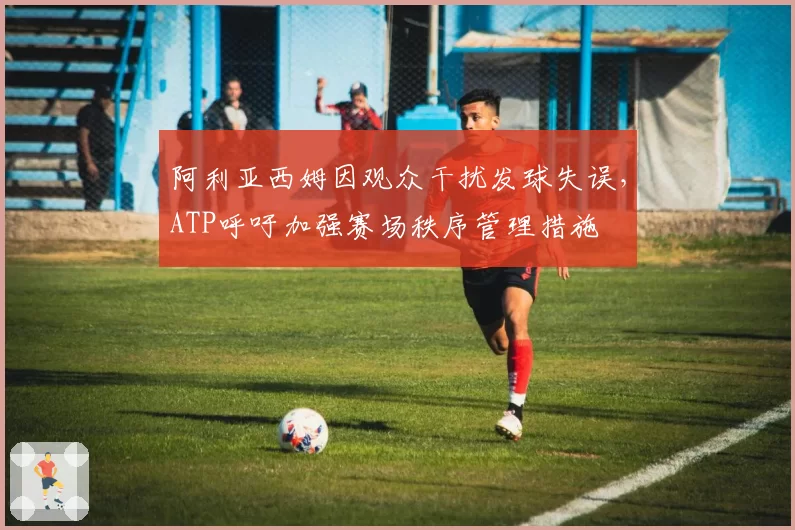 阿利亚西姆因观众干扰发球失误，ATP呼吁加强赛场秩序管理措施