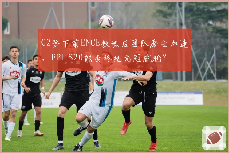 G2签下前ENCE教练后团队磨合加速,EPL S20能否终结无冠尴尬?