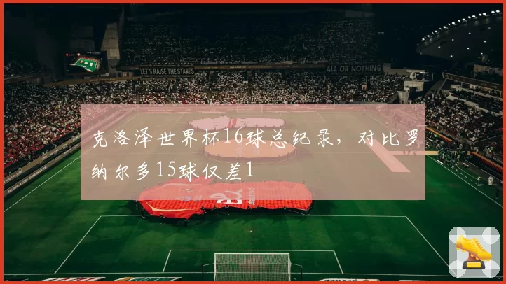 克洛泽世界杯16球总纪录，对比罗纳尔多15球仅差1