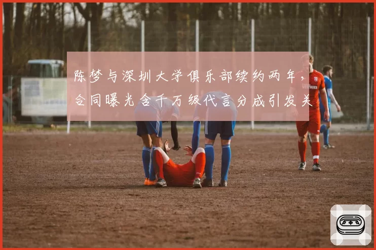 陈梦与深圳大学俱乐部续约两年，合同曝光含千万级代言分成引发关注