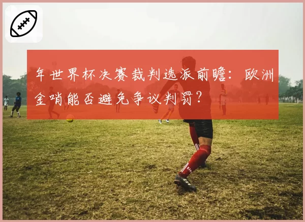 年世界杯决赛裁判选派前瞻：欧洲金哨能否避免争议判罚？