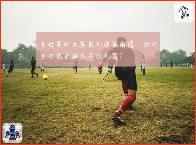 年世界杯决赛裁判选派前瞻:欧洲金哨能否避免争议判罚?